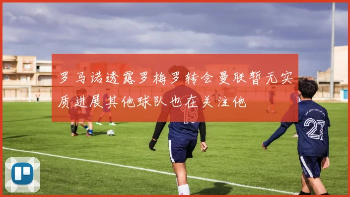 罗马诺透露罗梅罗转会曼联暂无实质进展其他球队也在关注他