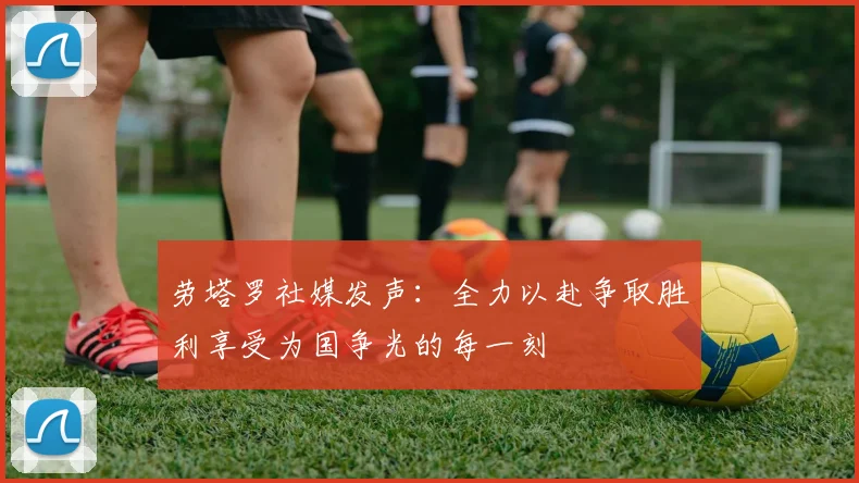 劳塔罗社媒发声:全力以赴争取胜利享受为国争光的每一刻