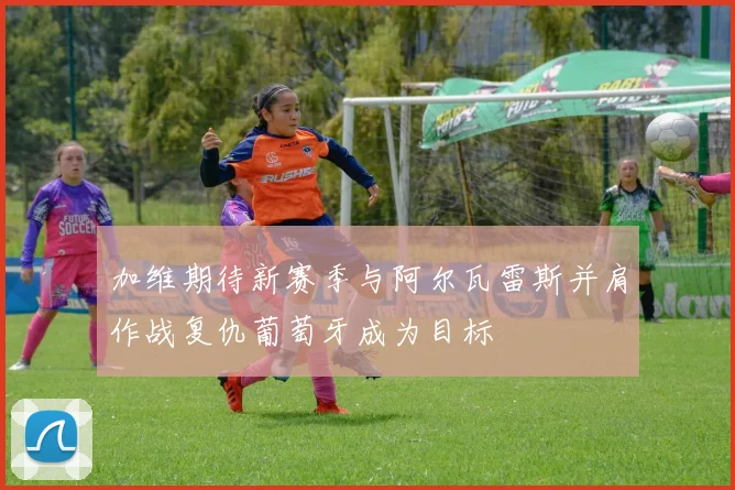 加维期待新赛季与阿尔瓦雷斯并肩作战复仇葡萄牙成为目标