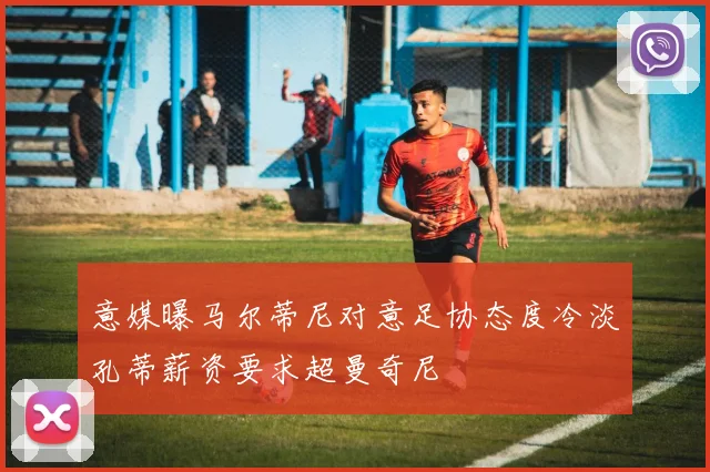 意媒曝马尔蒂尼对意足协态度冷淡孔蒂薪资要求超曼奇尼