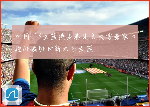 中国U18女篮热身赛完美收官豪取六连胜战胜世新大学女篮