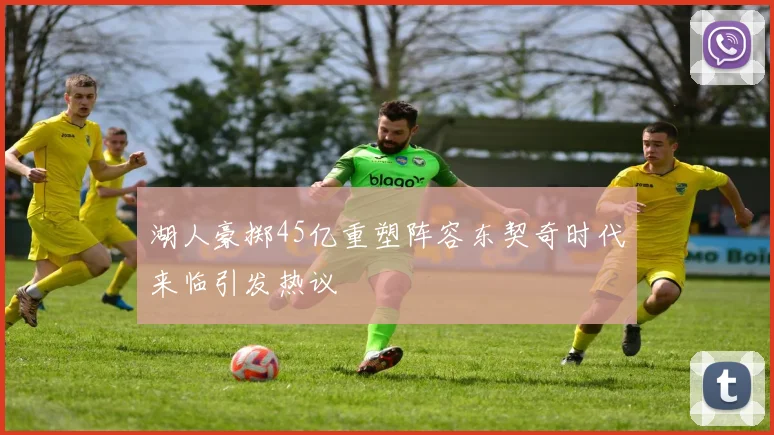 湖人豪掷45亿重塑阵容东契奇时代来临引发热议