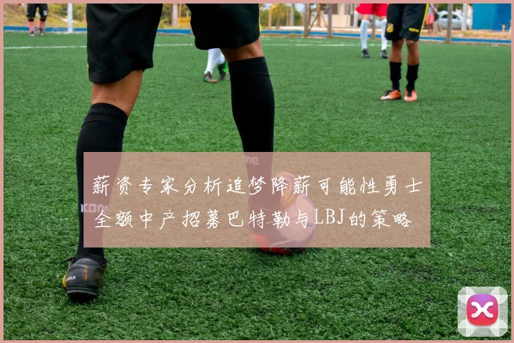 薪资专家分析追梦降薪可能性勇士全额中产招募巴特勒与LBJ的策略
