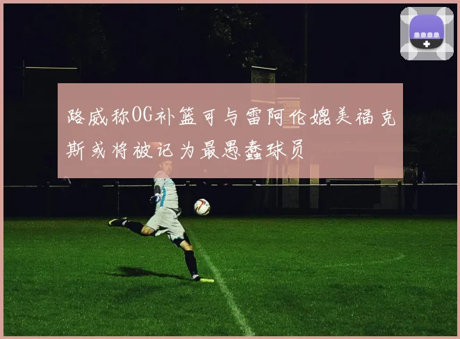 路威称OG补篮可与雷阿伦媲美福克斯或将被记为最愚蠢球员