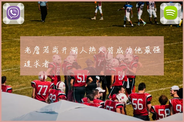 老詹若离开湖人热火将成为他最强追求者