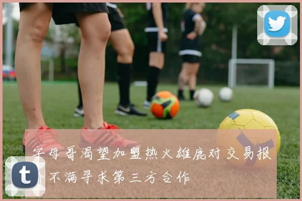 字母哥渴望加盟热火雄鹿对交易报价不满寻求第三方合作