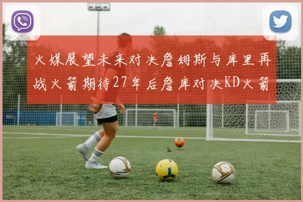 火媒展望未来对决詹姆斯与库里再战火箭期待27年后詹库对决KD火箭