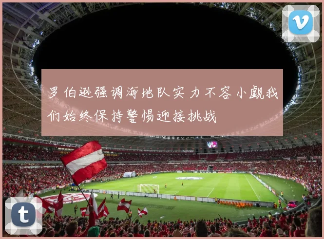 罗伯逊强调海地队实力不容小觑我们始终保持警惕迎接挑战