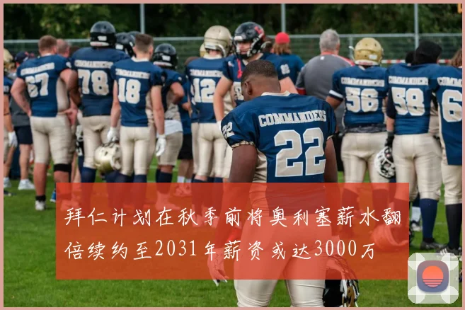 拜仁计划在秋季前将奥利塞薪水翻倍续约至2031年薪资或达3000万