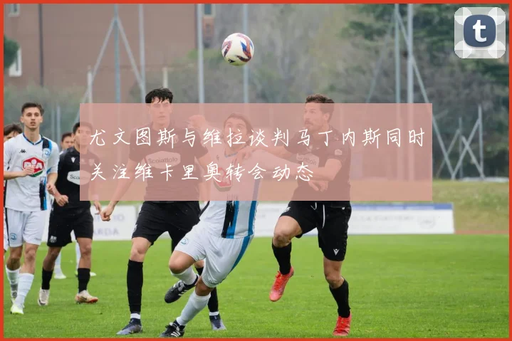尤文图斯与维拉谈判马丁内斯同时关注维卡里奥转会动态